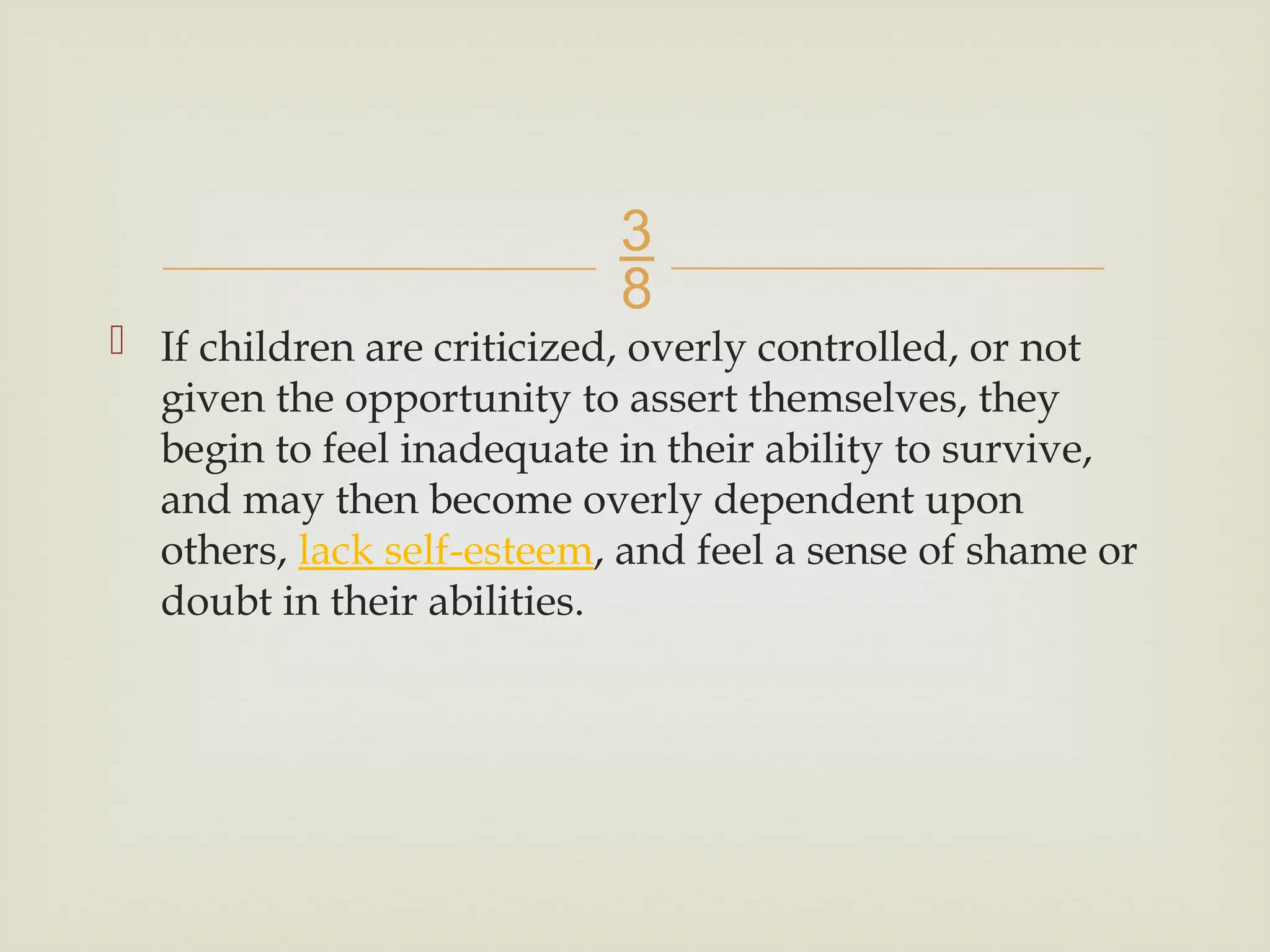 
 If children are criticized, overly controlled, or not
given the opportunity to assert themselves, they
begin to feel inadequate in their ability to survive,
and may then become overly dependent upon
others, lack self-esteem, and feel a sense of shame or
doubt in their abilities.
 
