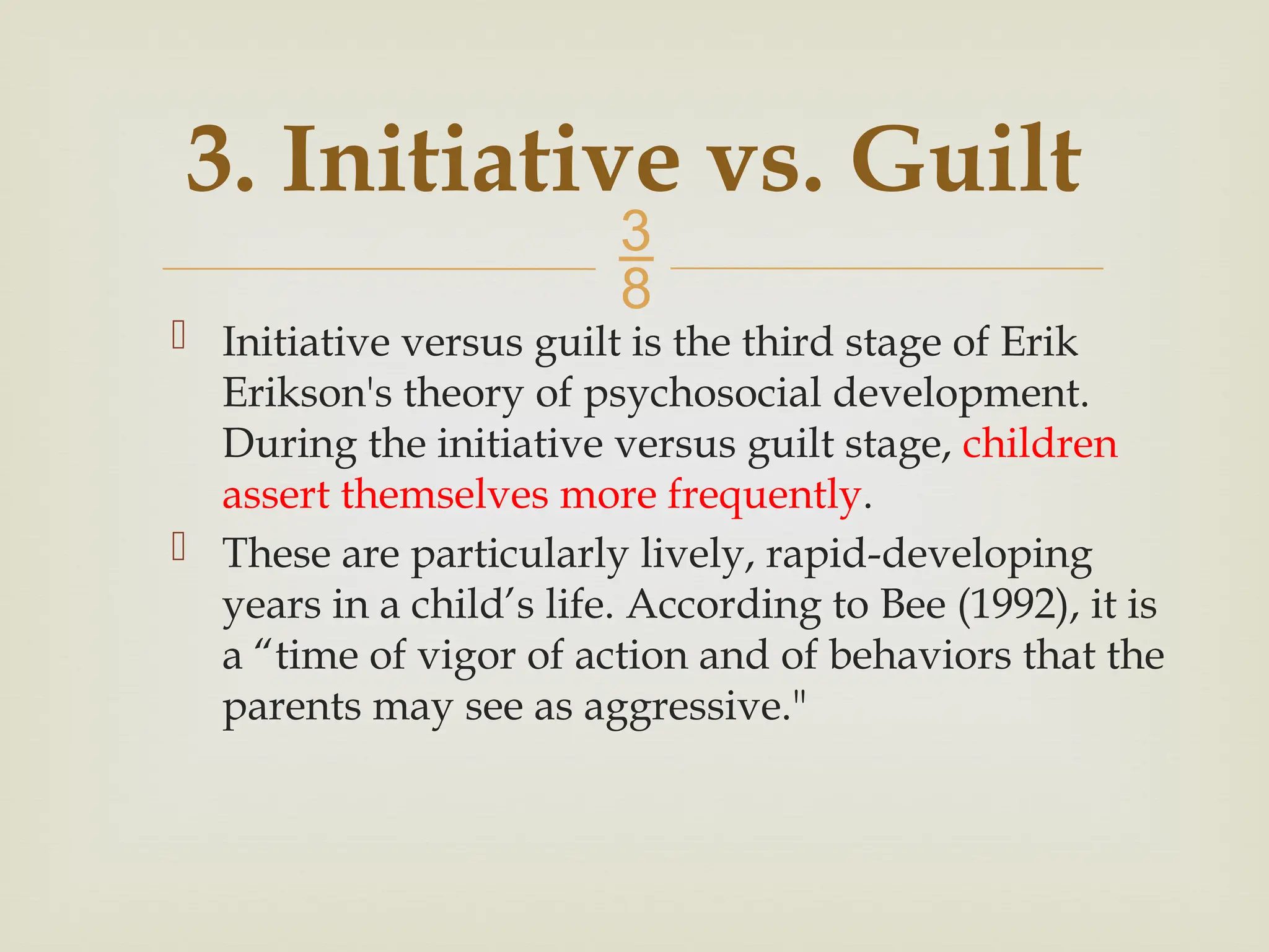 
3. Initiative vs. Guilt
 Initiative versus guilt is the third stage of Erik
Erikson's theory of psychosocial development.
During the initiative versus guilt stage, children
assert themselves more frequently.
 These are particularly lively, rapid-developing
years in a child’s life. According to Bee (1992), it is
a “time of vigor of action and of behaviors that the
parents may see as aggressive."
 
