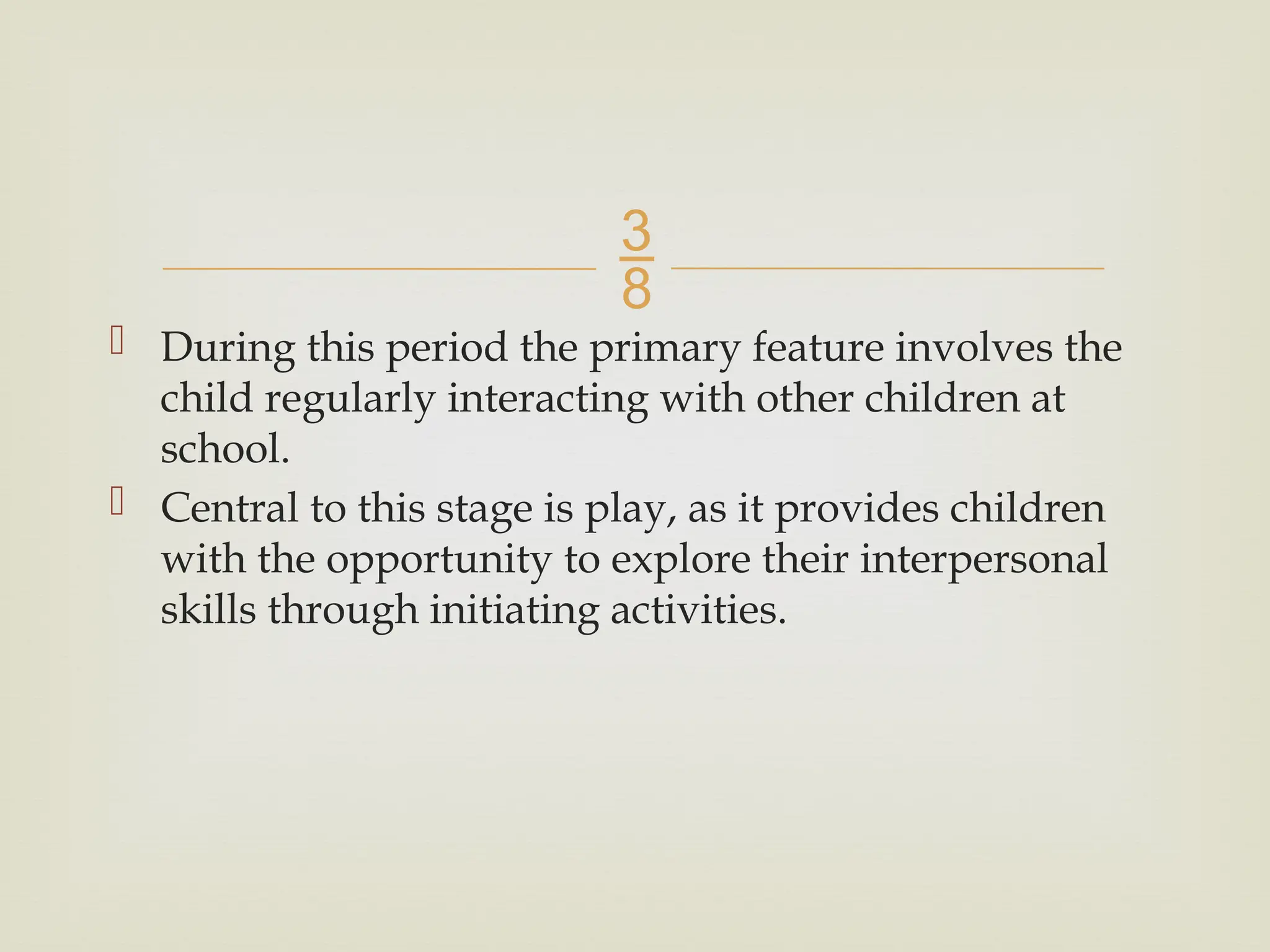
 During this period the primary feature involves the
child regularly interacting with other children at
school.
 Central to this stage is play, as it provides children
with the opportunity to explore their interpersonal
skills through initiating activities.
 