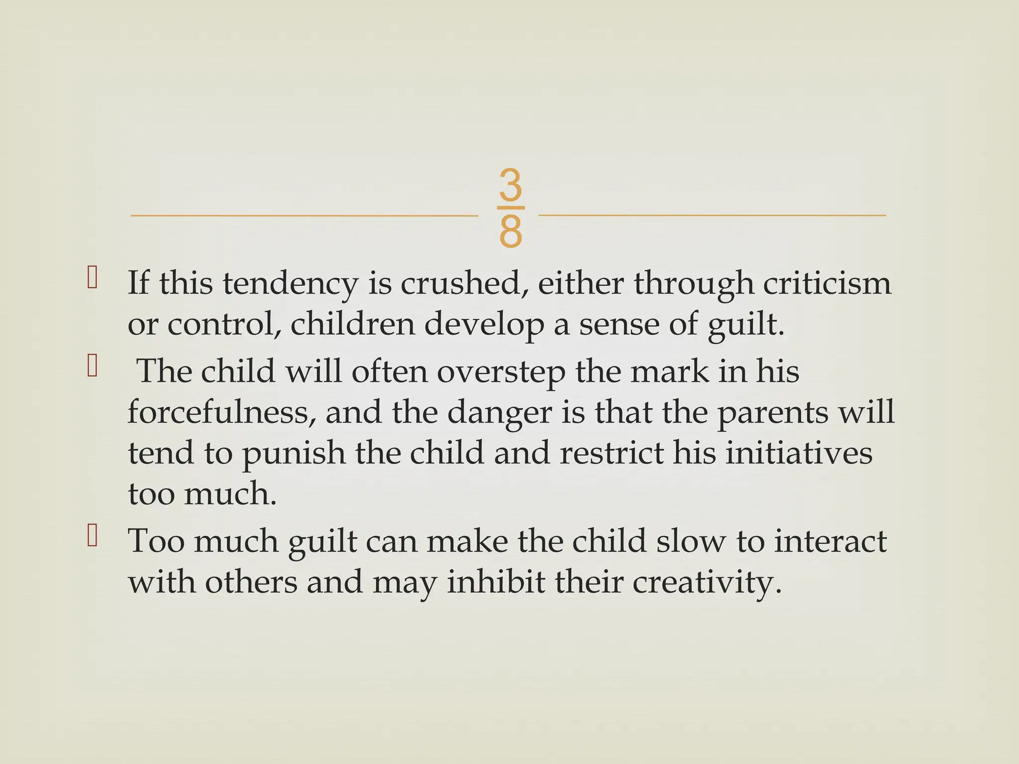 
 If this tendency is crushed, either through criticism
or control, children develop a sense of guilt.
 The child will often overstep the mark in his
forcefulness, and the danger is that the parents will
tend to punish the child and restrict his initiatives
too much.
 Too much guilt can make the child slow to interact
with others and may inhibit their creativity.
 