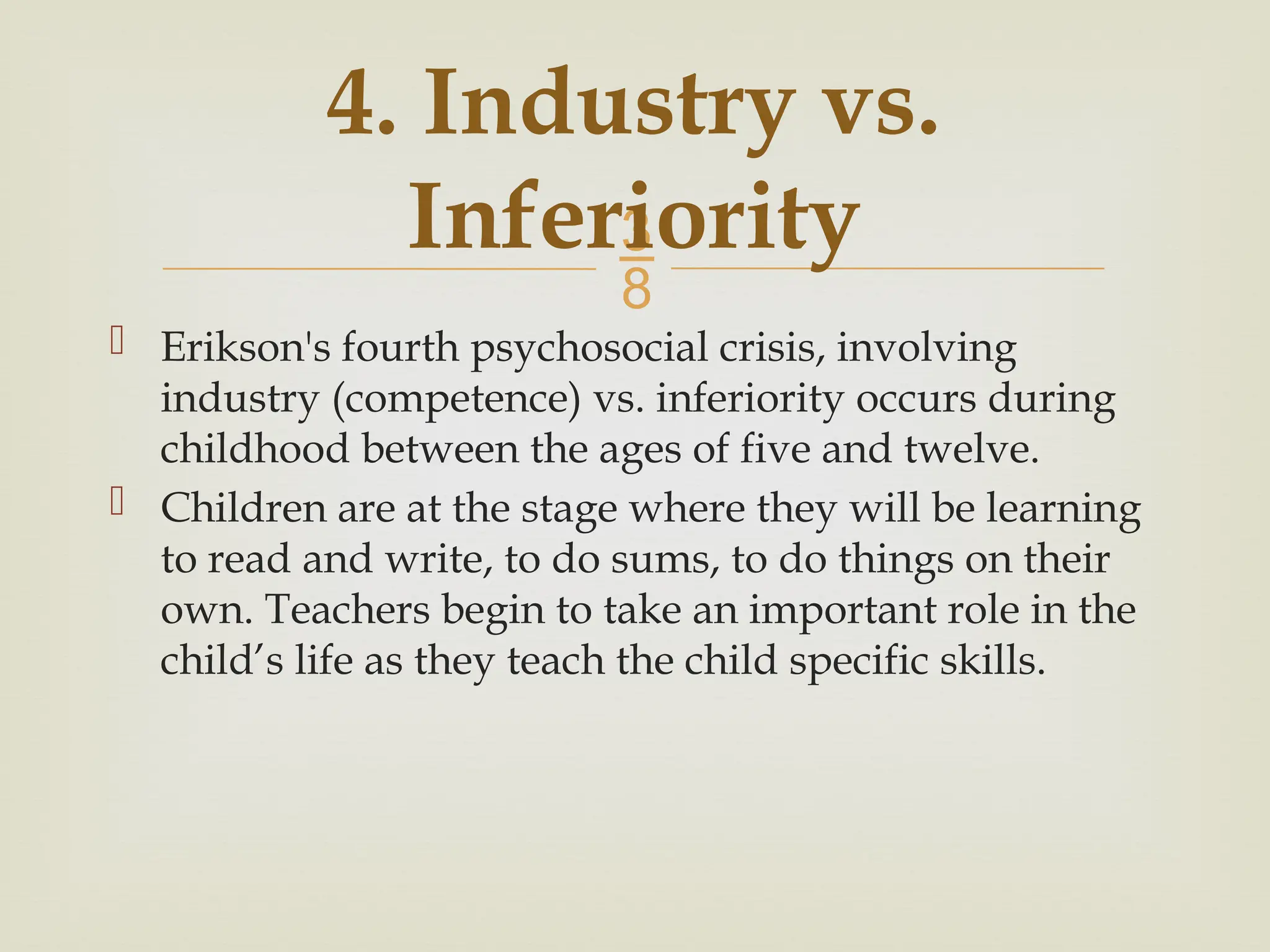 
4. Industry vs.
Inferiority
 Erikson's fourth psychosocial crisis, involving
industry (competence) vs. inferiority occurs during
childhood between the ages of five and twelve.
 Children are at the stage where they will be learning
to read and write, to do sums, to do things on their
own. Teachers begin to take an important role in the
child’s life as they teach the child specific skills.
 