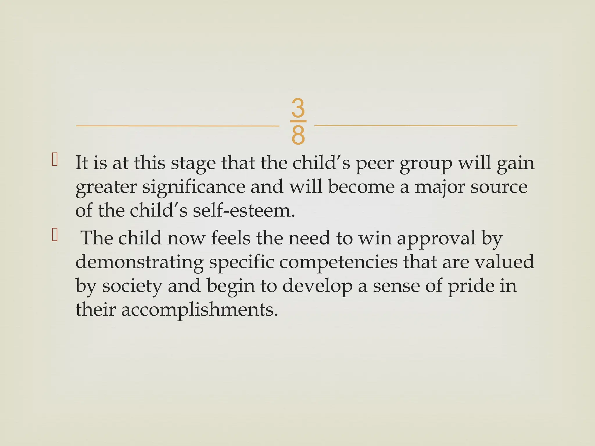 
 It is at this stage that the child’s peer group will gain
greater significance and will become a major source
of the child’s self-esteem.
 The child now feels the need to win approval by
demonstrating specific competencies that are valued
by society and begin to develop a sense of pride in
their accomplishments.
 