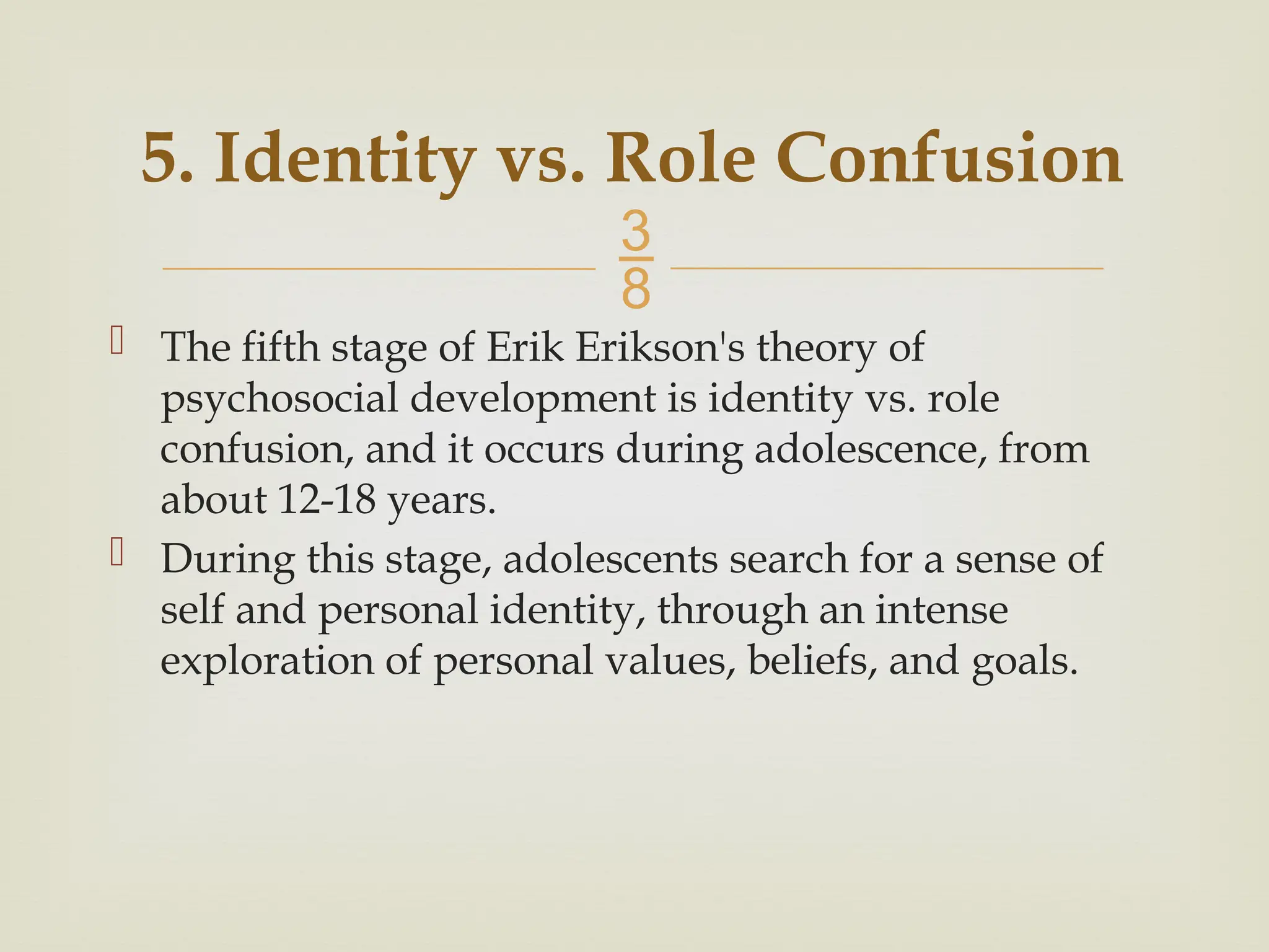 
5. Identity vs. Role Confusion
 The fifth stage of Erik Erikson's theory of
psychosocial development is identity vs. role
confusion, and it occurs during adolescence, from
about 12-18 years.
 During this stage, adolescents search for a sense of
self and personal identity, through an intense
exploration of personal values, beliefs, and goals.
 