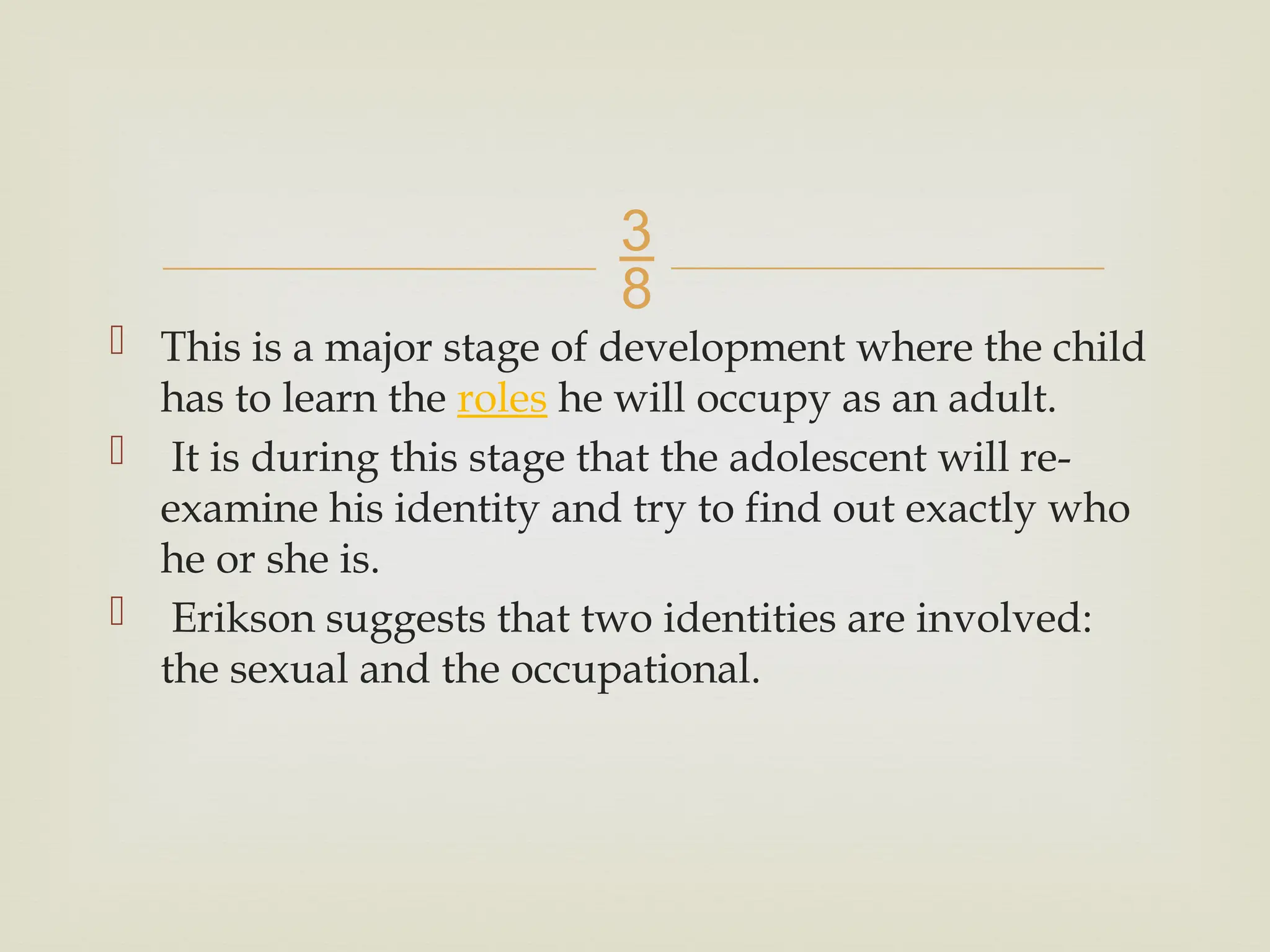 
 This is a major stage of development where the child
has to learn the roles he will occupy as an adult.
 It is during this stage that the adolescent will re-
examine his identity and try to find out exactly who
he or she is.
 Erikson suggests that two identities are involved:
the sexual and the occupational.
 
