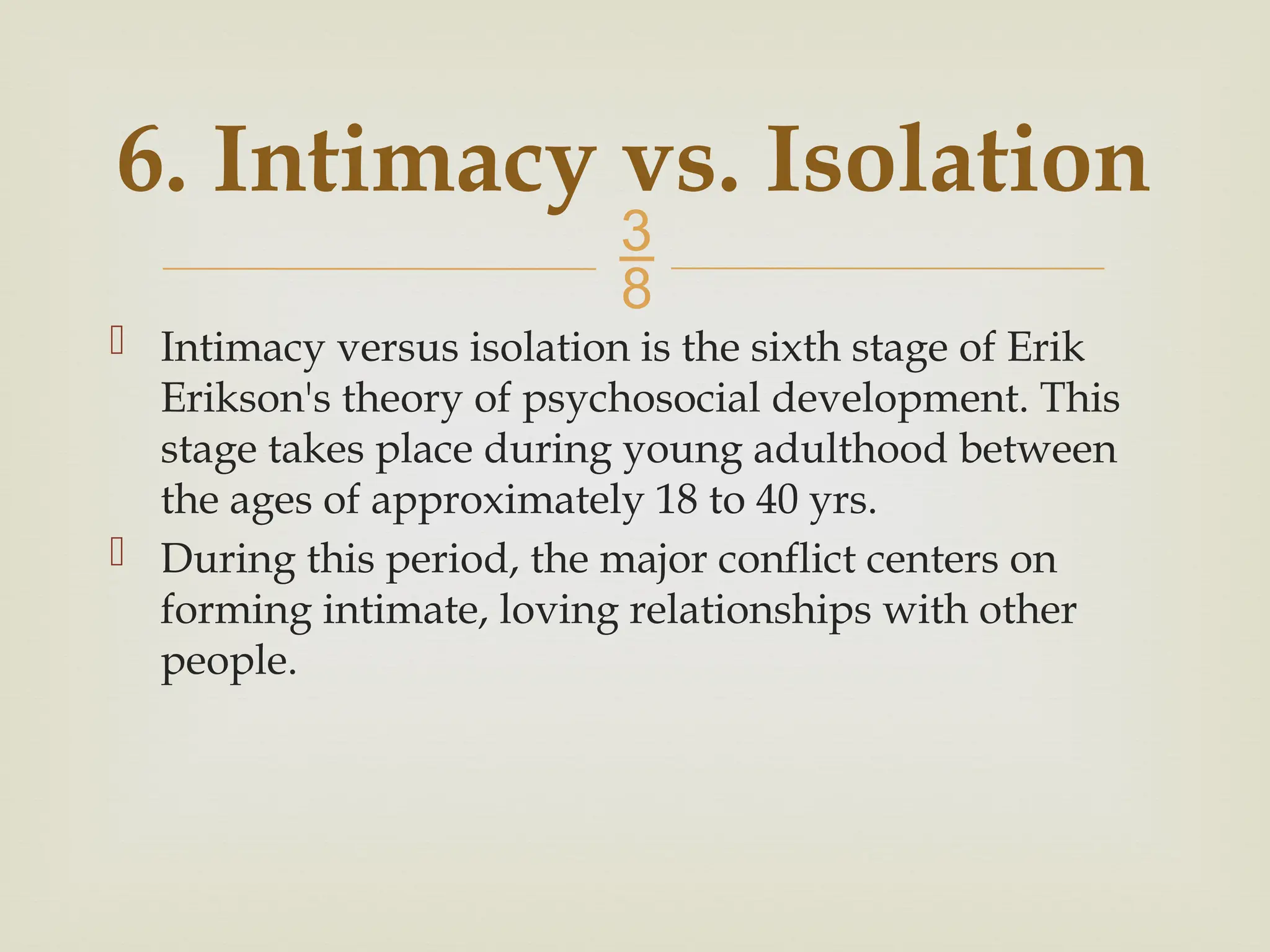 
6. Intimacy vs. Isolation
 Intimacy versus isolation is the sixth stage of Erik
Erikson's theory of psychosocial development. This
stage takes place during young adulthood between
the ages of approximately 18 to 40 yrs.
 During this period, the major conflict centers on
forming intimate, loving relationships with other
people.
 