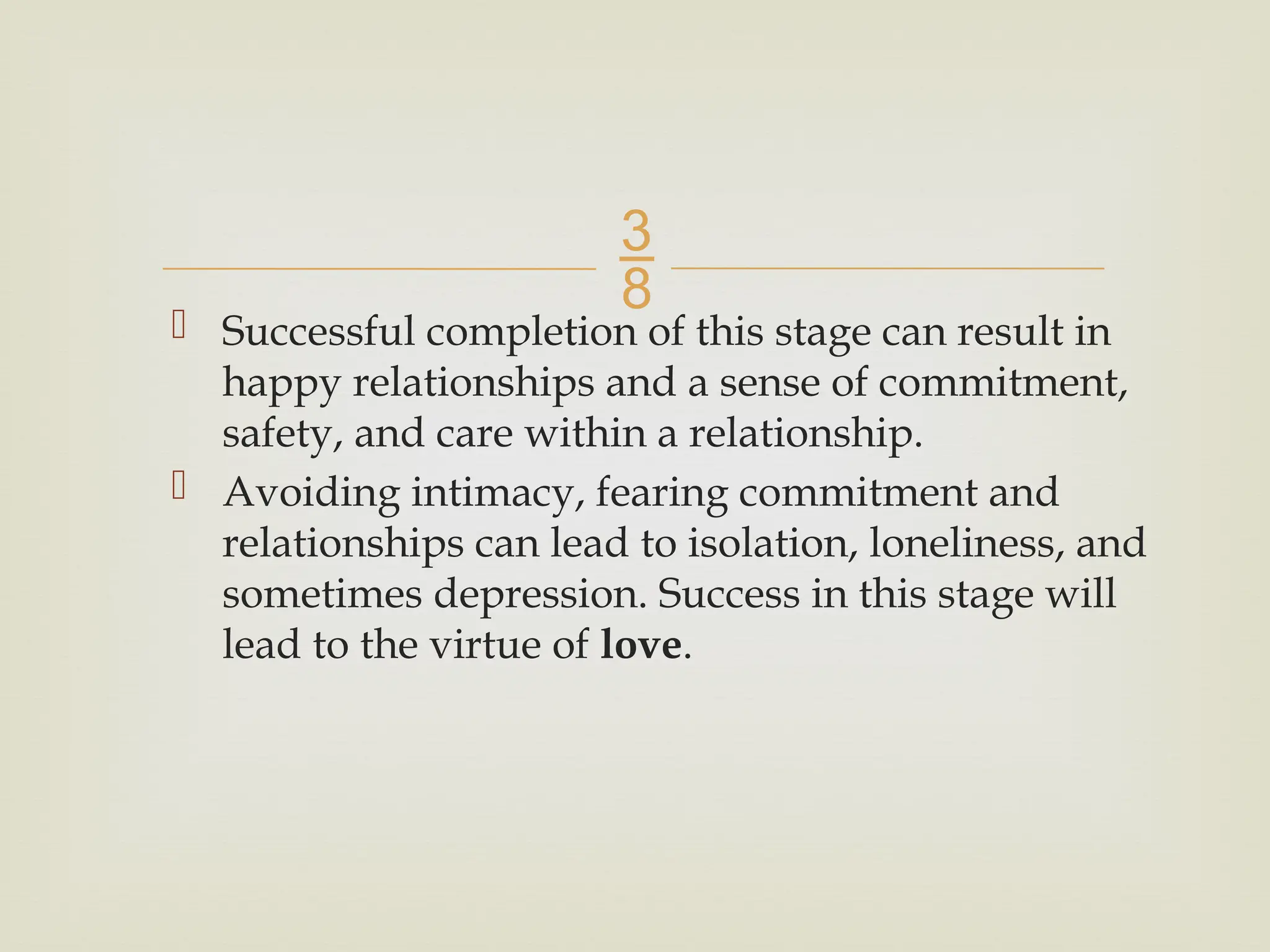 
 Successful completion of this stage can result in
happy relationships and a sense of commitment,
safety, and care within a relationship.
 Avoiding intimacy, fearing commitment and
relationships can lead to isolation, loneliness, and
sometimes depression. Success in this stage will
lead to the virtue of love.
 