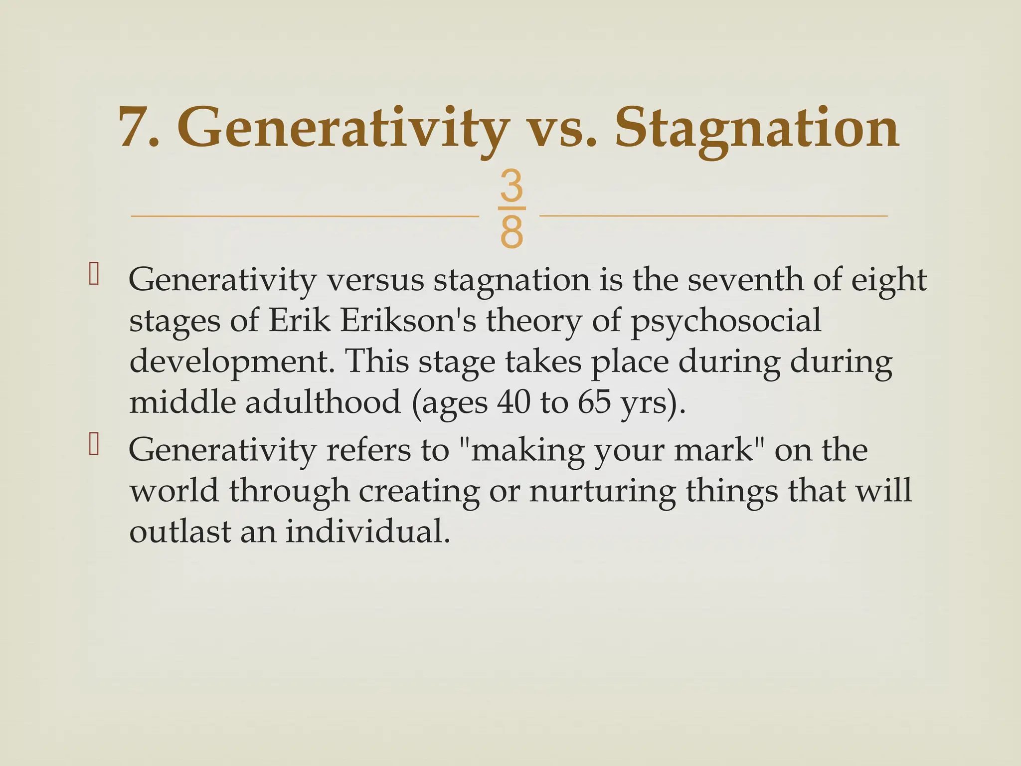 
7. Generativity vs. Stagnation
 Generativity versus stagnation is the seventh of eight
stages of Erik Erikson's theory of psychosocial
development. This stage takes place during during
middle adulthood (ages 40 to 65 yrs).
 Generativity refers to "making your mark" on the
world through creating or nurturing things that will
outlast an individual.
 