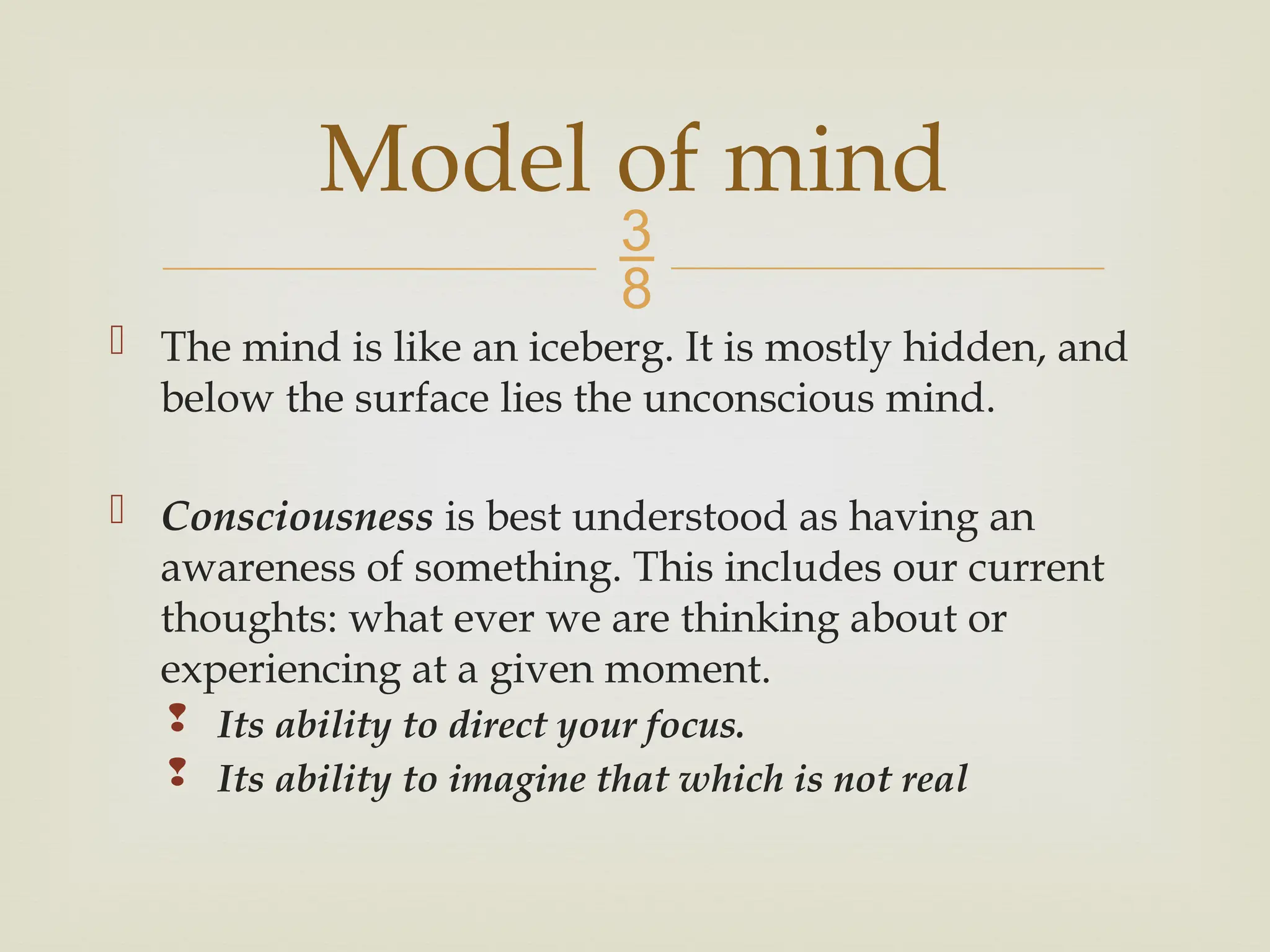 
 The mind is like an iceberg. It is mostly hidden, and
below the surface lies the unconscious mind.
 Consciousness is best understood as having an
awareness of something. This includes our current
thoughts: what ever we are thinking about or
experiencing at a given moment.
 Its ability to direct your focus.
 Its ability to imagine that which is not real
Model of mind
 