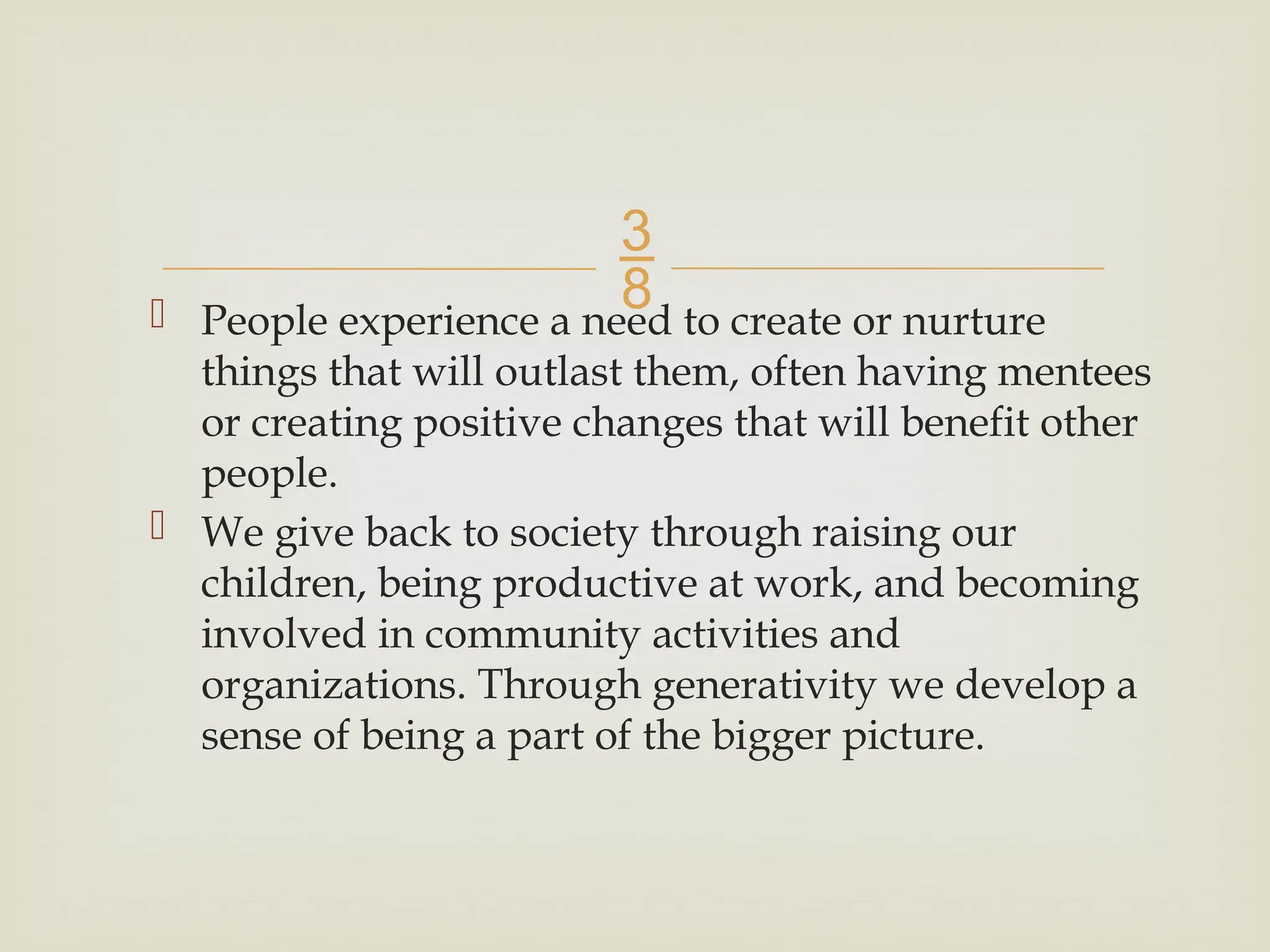 
 People experience a need to create or nurture
things that will outlast them, often having mentees
or creating positive changes that will benefit other
people.
 We give back to society through raising our
children, being productive at work, and becoming
involved in community activities and
organizations. Through generativity we develop a
sense of being a part of the bigger picture.
 