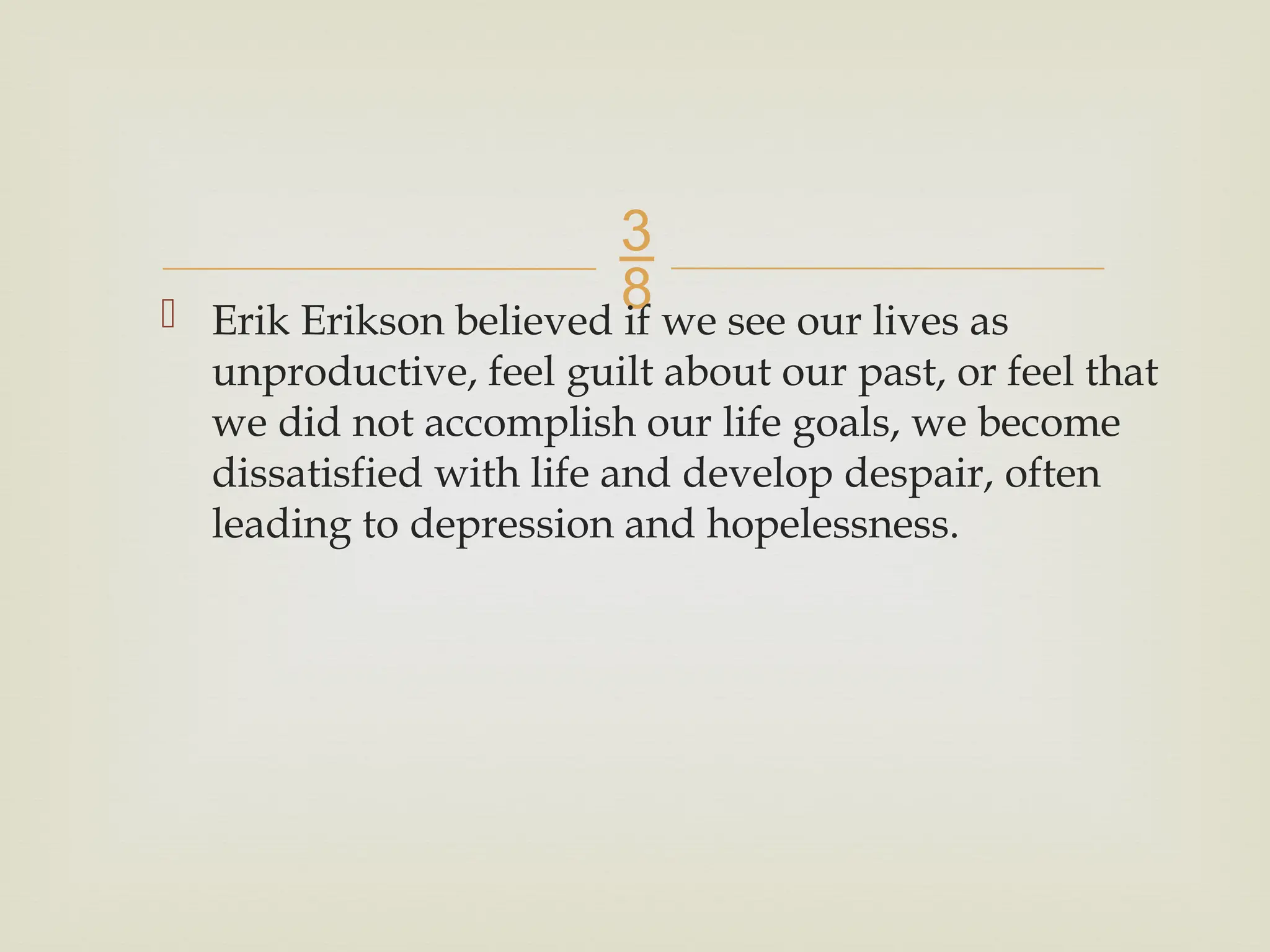 
 Erik Erikson believed if we see our lives as
unproductive, feel guilt about our past, or feel that
we did not accomplish our life goals, we become
dissatisfied with life and develop despair, often
leading to depression and hopelessness.
 