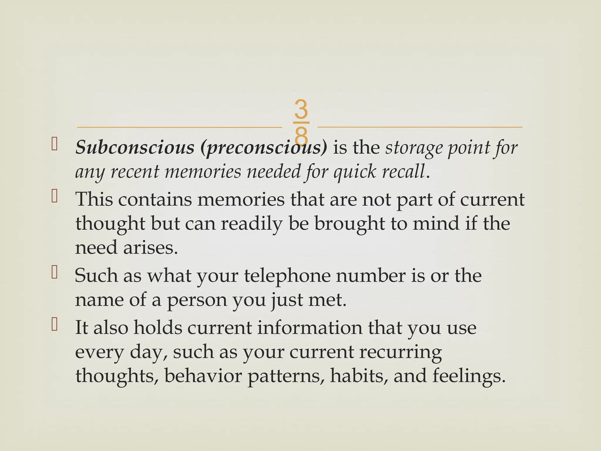 
 Subconscious (preconscious) is the storage point for
any recent memories needed for quick recall.
 This contains memories that are not part of current
thought but can readily be brought to mind if the
need arises.
 Such as what your telephone number is or the
name of a person you just met.
 It also holds current information that you use
every day, such as your current recurring
thoughts, behavior patterns, habits, and feelings.
 