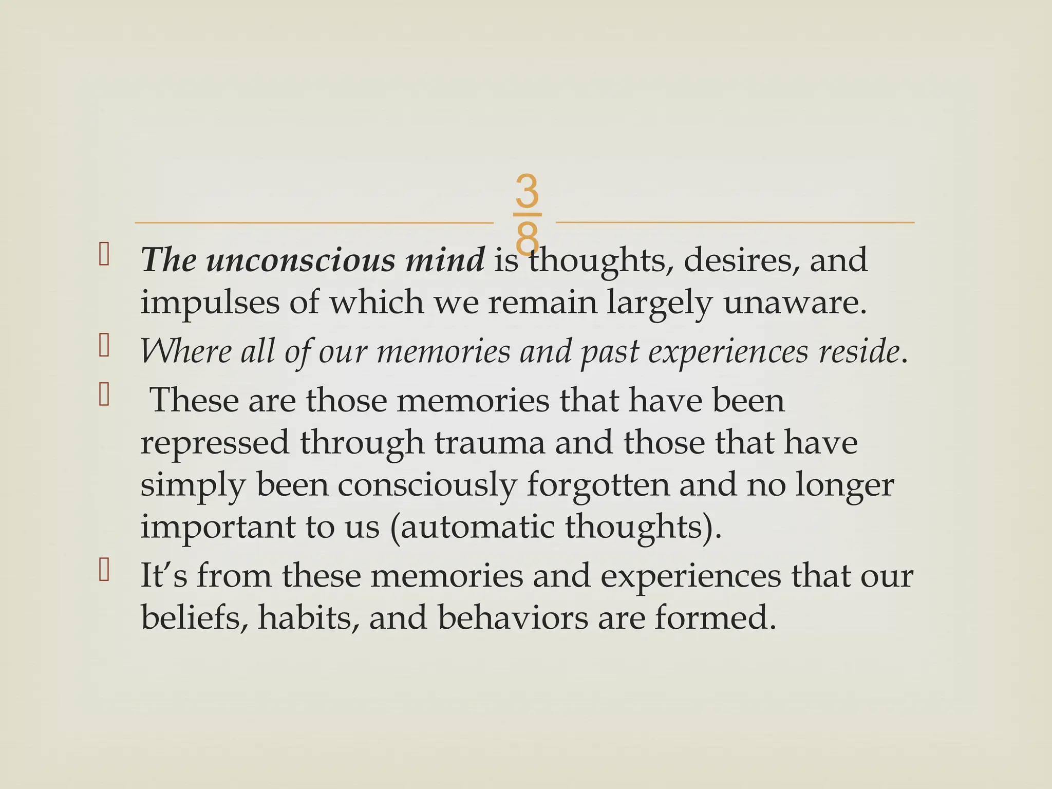 
 The unconscious mind is thoughts, desires, and
impulses of which we remain largely unaware.
 Where all of our memories and past experiences reside.
 These are those memories that have been
repressed through trauma and those that have
simply been consciously forgotten and no longer
important to us (automatic thoughts).
 It’s from these memories and experiences that our
beliefs, habits, and behaviors are formed.
 