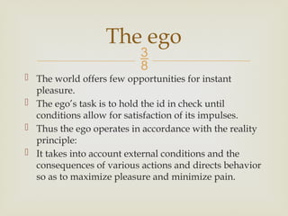 
 The world offers few opportunities for instant
pleasure.
 The ego’s task is to hold the id in check until
conditions allow for satisfaction of its impulses.
 Thus the ego operates in accordance with the reality
principle:
 It takes into account external conditions and the
consequences of various actions and directs behavior
so as to maximize pleasure and minimize pain.
The ego
 
