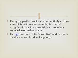 
 The ego is partly conscious but not entirely so; thus
some of its actions – for example, its external
struggle with the id – are outside our conscious
knowledge or understanding.
 The ego functions as the “executive” and mediates
the demands of the id and superego.
 