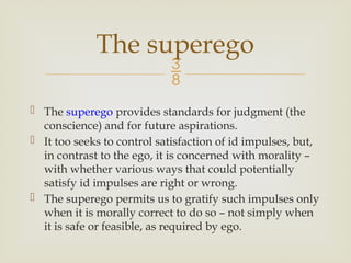 
 The superego provides standards for judgment (the
conscience) and for future aspirations.
 It too seeks to control satisfaction of id impulses, but,
in contrast to the ego, it is concerned with morality –
with whether various ways that could potentially
satisfy id impulses are right or wrong.
 The superego permits us to gratify such impulses only
when it is morally correct to do so – not simply when
it is safe or feasible, as required by ego.
The superego
 