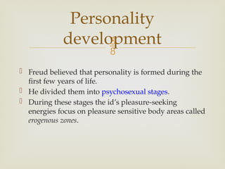 
 Freud believed that personality is formed during the
first few years of life.
 He divided them into psychosexual stages.
 During these stages the id’s pleasure-seeking
energies focus on pleasure sensitive body areas called
erogenous zones.
Personality
development
 