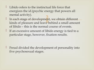 
 Libido refers to the instinctual life force that
energizes the id.(psychic energy that powers all
mental activity).
 In each stage of development, we obtain different
kinds of pleasure and leave behind a small amount
of libido – this is the normal course of events.
 If an excessive amount of libido energy is tied to a
particular stage, however, fixation results.
 Freud divided the development of personality into
five psychosexual stages.
 