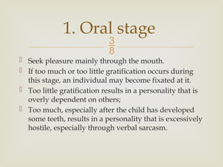 
 Seek pleasure mainly through the mouth.
 If too much or too little gratification occurs during
this stage, an individual may become fixated at it.
 Too little gratification results in a personality that is
overly dependent on others;
 Too much, especially after the child has developed
some teeth, results in a personality that is excessively
hostile, especially through verbal sarcasm.
1. Oral stage
 