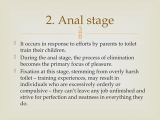 
 It occurs in response to efforts by parents to toilet
train their children.
 During the anal stage, the process of elimination
becomes the primary focus of pleasure.
 Fixation at this stage, stemming from overly harsh
toilet – training experiences, may result in
individuals who are excessively orderly or
compulsive – they can’t leave any job unfinished and
strive for perfection and neatness in everything they
do.
2. Anal stage
 