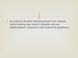 
 In contrast, fixation stemming from very relaxed
toilet training may result in people who are
undisciplined, impulsive and excessively generous.
 