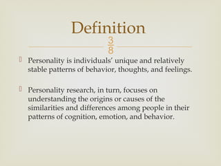
 Personality is individuals’ unique and relatively
stable patterns of behavior, thoughts, and feelings.
 Personality research, in turn, focuses on
understanding the origins or causes of the
similarities and differences among people in their
patterns of cognition, emotion, and behavior.
Definition
 