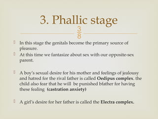 
 In this stage the genitals become the primary source of
pleasure.
 At this time we fantasize about sex with our opposite-sex
parent.
 A boy’s sexual desire for his mother and feelings of jealousy
and hatred for the rival father is called Oedipus complex. the
child also fear that he will be punished bfather for having
these fealing (castration anxiety)
 A girl’s desire for her father is called the Electra complex.
3. Phallic stage
 