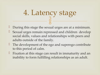 
 During this stage the sexual urges are at a minimum.
 Sexual urges remain repressed and children develop
social skills, values and relationships with peers and
adults outside of the family.
 The development of the ego and superego contribute
to this period of calm.
 Fixation at this stage can result in immaturity and an
inability to form fulfilling relationships as an adult.
4. Latency stage
 