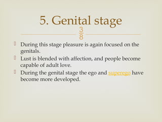 
 During this stage pleasure is again focused on the
genitals.
 Lust is blended with affection, and people become
capable of adult love.
 During the genital stage the ego and superego have
become more developed.
5. Genital stage
 