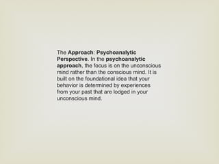 The Approach: Psychoanalytic
Perspective. In the psychoanalytic
approach, the focus is on the unconscious
mind rather than the conscious mind. It is
built on the foundational idea that your
behavior is determined by experiences
from your past that are lodged in your
unconscious mind.
 