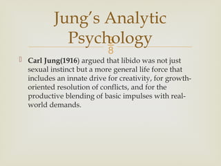 
 Carl Jung(1916) argued that libido was not just
sexual instinct but a more general life force that
includes an innate drive for creativity, for growth-
oriented resolution of conflicts, and for the
productive blending of basic impulses with real-
world demands.
Jung’s Analytic
Psychology
 