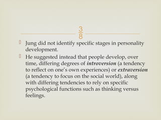 
 Jung did not identify specific stages in personality
development.
 He suggested instead that people develop, over
time, differing degrees of introversion (a tendency
to reflect on one’s own experiences) or extraversion
(a tendency to focus on the social world), along
with differing tendencies to rely on specific
psychological functions such as thinking versus
feelings.
 