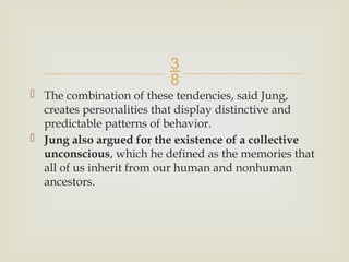 
 The combination of these tendencies, said Jung,
creates personalities that display distinctive and
predictable patterns of behavior.
 Jung also argued for the existence of a collective
unconscious, which he defined as the memories that
all of us inherit from our human and nonhuman
ancestors.
 