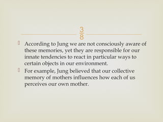 
 According to Jung we are not consciously aware of
these memories, yet they are responsible for our
innate tendencies to react in particular ways to
certain objects in our environment.
 For example, Jung believed that our collective
memory of mothers influences how each of us
perceives our own mother.
 