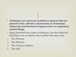 
 Archetypes are universal symbols or patterns that are
present in the collective unconscious of all humans.
unlearned and function to organize how we experience
certain things.
 Jung identified four major archetypes, but also believed
that there was no limit to the number that may exist.
1. The Persona
2. The Shadow
3. The Anima/Animus
4. The Self
 