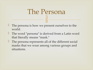 
 The persona is how we present ourselves to the
world.
 The word "persona" is derived from a Latin word
that literally means "mask."
 The persona represents all of the different social
masks that we wear among various groups and
situations.
The Persona
 