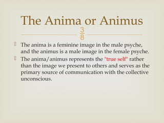 
 The anima is a feminine image in the male psyche,
and the animus is a male image in the female psyche.
 The anima/animus represents the "true self" rather
than the image we present to others and serves as the
primary source of communication with the collective
unconscious.
The Anima or Animus
 