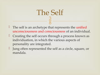 
 The self is an archetype that represents the unified
unconsciousness and consciousness of an individual.
 Creating the self occurs through a process known as
individuation, in which the various aspects of
personality are integrated.
 Jung often represented the self as a circle, square, or
mandala.
The Self
 