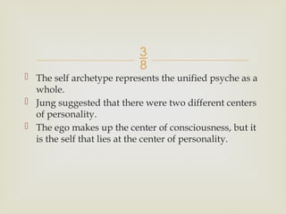 
 The self archetype represents the unified psyche as a
whole.
 Jung suggested that there were two different centers
of personality.
 The ego makes up the center of consciousness, but it
is the self that lies at the center of personality.
 