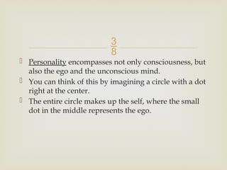
 Personality encompasses not only consciousness, but
also the ego and the unconscious mind.
 You can think of this by imagining a circle with a dot
right at the center.
 The entire circle makes up the self, where the small
dot in the middle represents the ego.
 