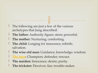 
 The following are just a few of the various
archetypes that Jung described:
 The father: Authority figure; stern; powerful.
 The mother: Nurturing; comforting.
 The child: Longing for innocence; rebirth;
salvation.
 The wise old man: Guidance; knowledge; wisdom.
 The hero: Champion; defender; rescuer.
 The maiden: Innocence; desire; purity.
 The trickster: Deceiver; liar; trouble-maker.
 