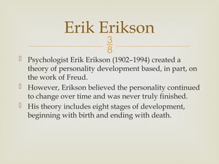 
 Psychologist Erik Erikson (1902–1994) created a
theory of personality development based, in part, on
the work of Freud.
 However, Erikson believed the personality continued
to change over time and was never truly finished.
 His theory includes eight stages of development,
beginning with birth and ending with death.
Erik Erikson
 