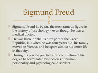 
 Sigmund Freud is, by far, the most famous figure in
the history of psychology – even though he was a
medical doctor.
 He was born in what is now part of the Czech
Republic, but when he was four years old, his family
moved to Vienna, and he spent almost his entire life
in that city.
 During his private practice after completion of his
degree he formulated his theories of human
personality and psychological disorders.
Sigmund Freud
 