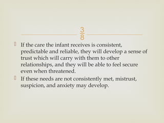 
 If the care the infant receives is consistent,
predictable and reliable, they will develop a sense of
trust which will carry with them to other
relationships, and they will be able to feel secure
even when threatened.
 If these needs are not consistently met, mistrust,
suspicion, and anxiety may develop.
 