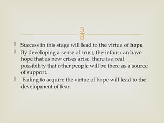 
 Success in this stage will lead to the virtue of hope.
 By developing a sense of trust, the infant can have
hope that as new crises arise, there is a real
possibility that other people will be there as a source
of support.
 Failing to acquire the virtue of hope will lead to the
development of fear.
 