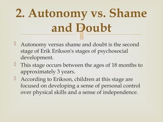 
 Autonomy versus shame and doubt is the second
stage of Erik Erikson's stages of psychosocial
development.
 This stage occurs between the ages of 18 months to
approximately 3 years.
 According to Erikson, children at this stage are
focused on developing a sense of personal control
over physical skills and a sense of independence.
2. Autonomy vs. Shame
and Doubt
 