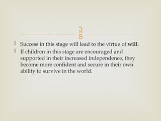 
 Success in this stage will lead to the virtue of will.
 If children in this stage are encouraged and
supported in their increased independence, they
become more confident and secure in their own
ability to survive in the world.
 
