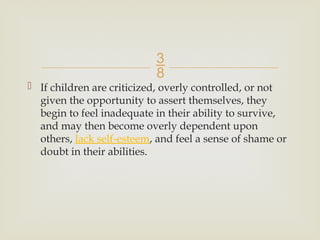 
 If children are criticized, overly controlled, or not
given the opportunity to assert themselves, they
begin to feel inadequate in their ability to survive,
and may then become overly dependent upon
others, lack self-esteem, and feel a sense of shame or
doubt in their abilities.
 