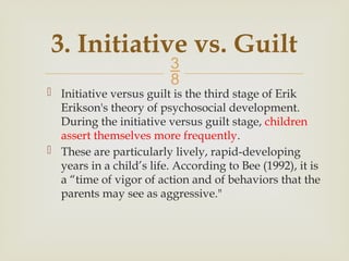 
3. Initiative vs. Guilt
 Initiative versus guilt is the third stage of Erik
Erikson's theory of psychosocial development.
During the initiative versus guilt stage, children
assert themselves more frequently.
 These are particularly lively, rapid-developing
years in a child’s life. According to Bee (1992), it is
a “time of vigor of action and of behaviors that the
parents may see as aggressive."
 