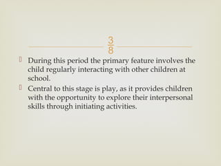 
 During this period the primary feature involves the
child regularly interacting with other children at
school.
 Central to this stage is play, as it provides children
with the opportunity to explore their interpersonal
skills through initiating activities.
 