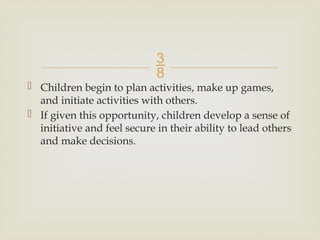 
 Children begin to plan activities, make up games,
and initiate activities with others.
 If given this opportunity, children develop a sense of
initiative and feel secure in their ability to lead others
and make decisions.
 